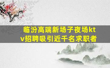 临汾高端新场子夜场ktv招聘吸引近千名求职者